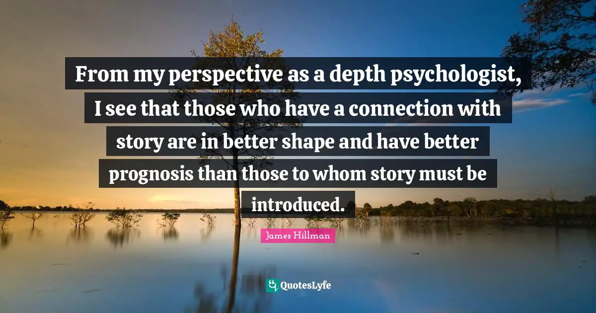 James Hillman Quotes: "From my perspective as a depth psychologist, I see that those who have a connection with story are in better shape and have better prognosis than those to whom story must be introduced."