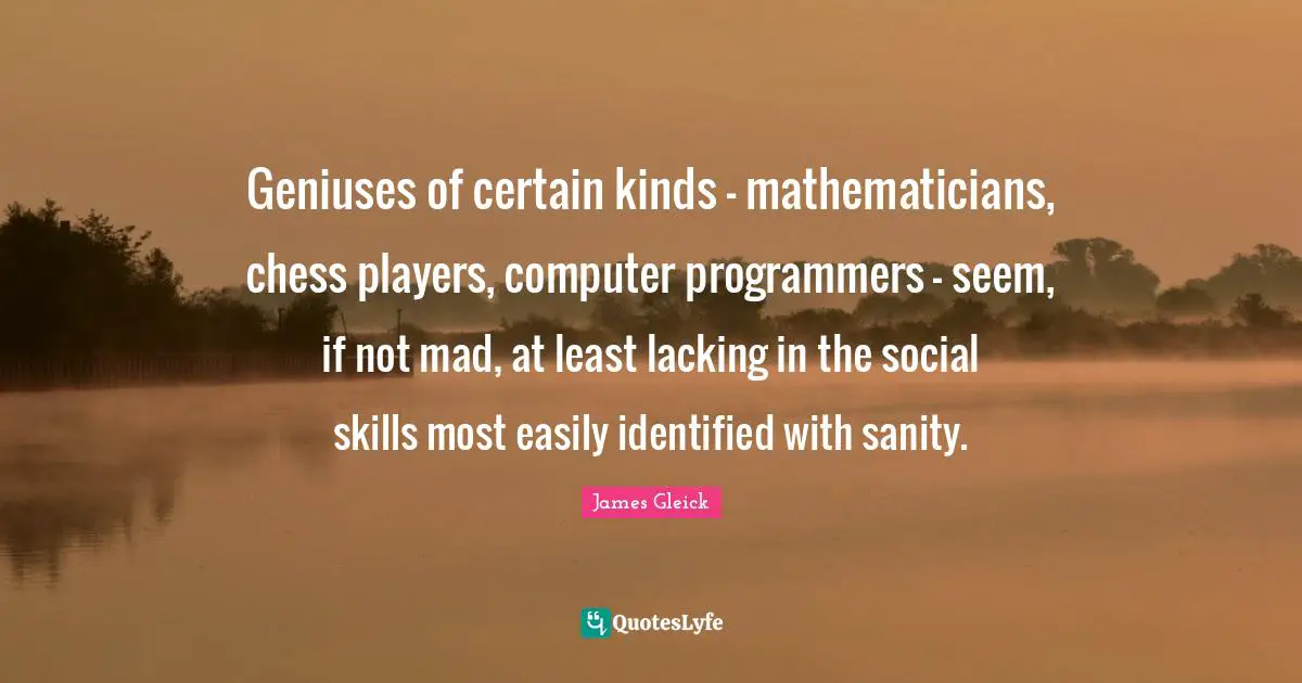 Geniuses of certain kinds - mathematicians, chess players, computer programmers - seem, if not mad, at least lacking in the social skills most easily identified with sanity.