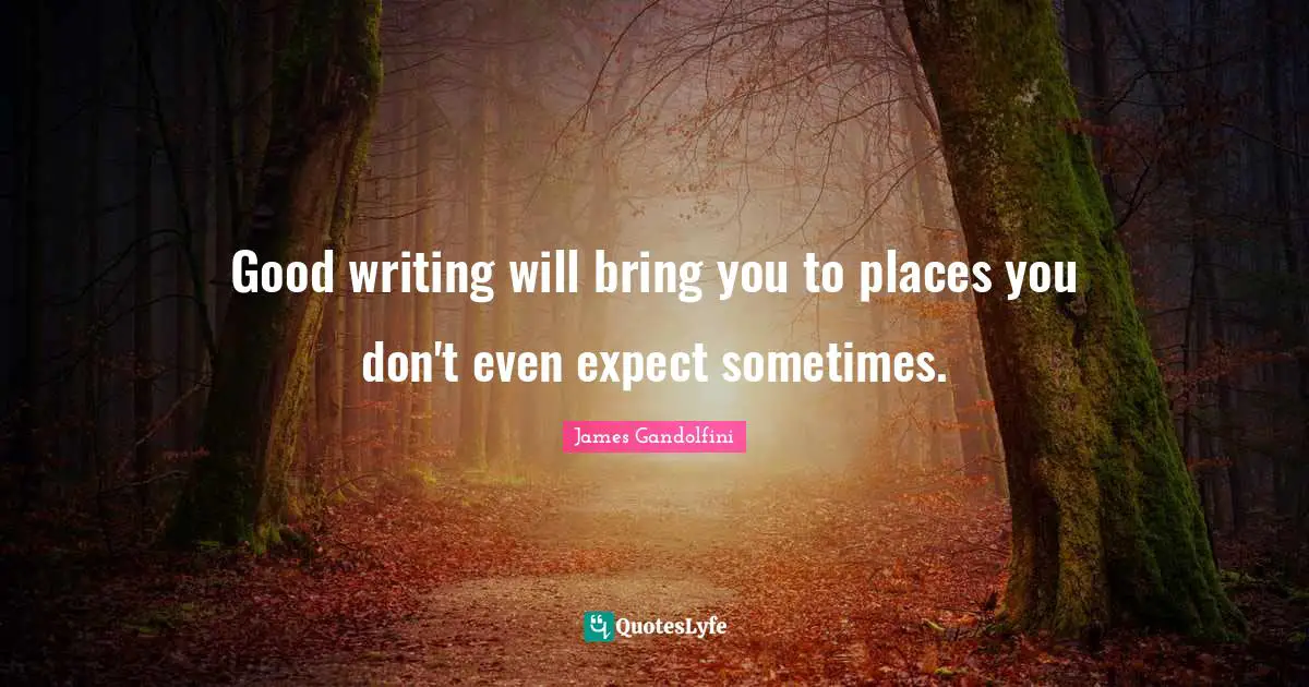 Good writing will bring you to places you don't even expect sometimes.
