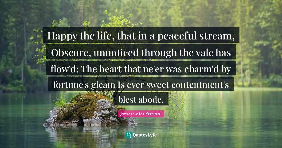 Percival Quotes: "Happy the life, that in a peaceful stream, Obscure, unnoticed through the vale has flow'd; The heart that ne'er was charm'd by fortune's gleam Is ever sweet contentment's blest abode."