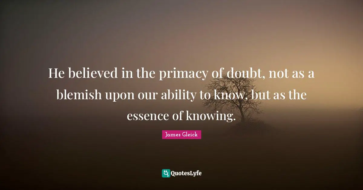 He believed in the primacy of doubt, not as a blemish upon our ability to know, but as the essence of knowing.