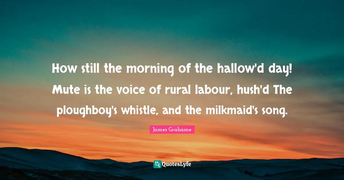 How still the morning of the hallow'd day! Mute is the voice of rural labour, hush'd The ploughboy's whistle, and the milkmaid's song.