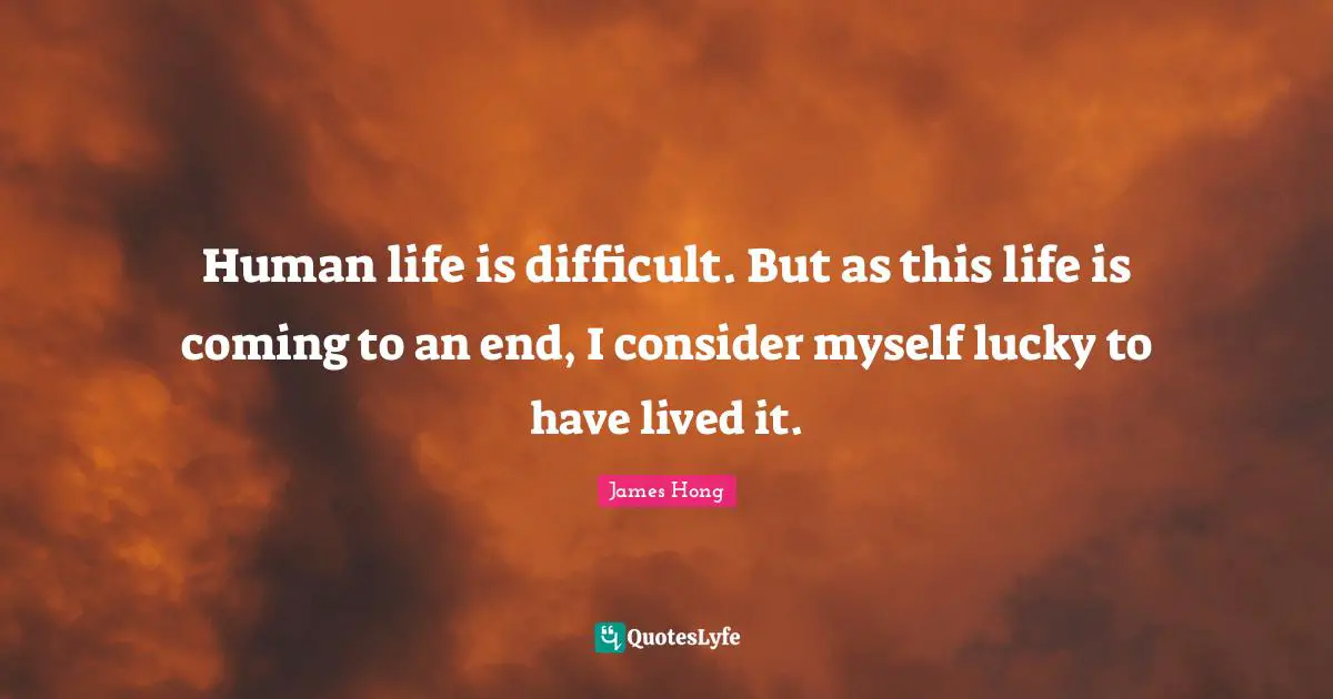 Difficult Life Quotes: "Human life is difficult. But as this life is coming to an end, I consider myself lucky to have lived it."