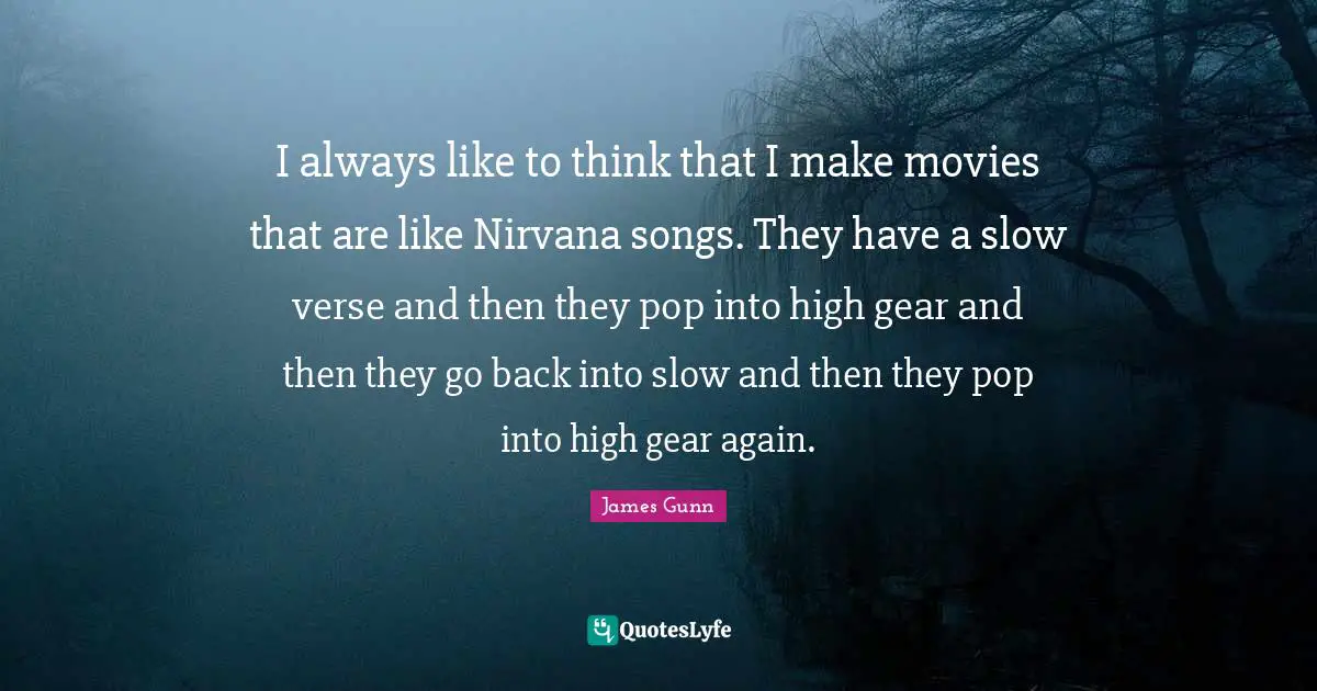 I always like to think that I make movies that are like Nirvana songs. They have a slow verse and then they pop into high gear and then they go back into slow and then they pop into high gear again.