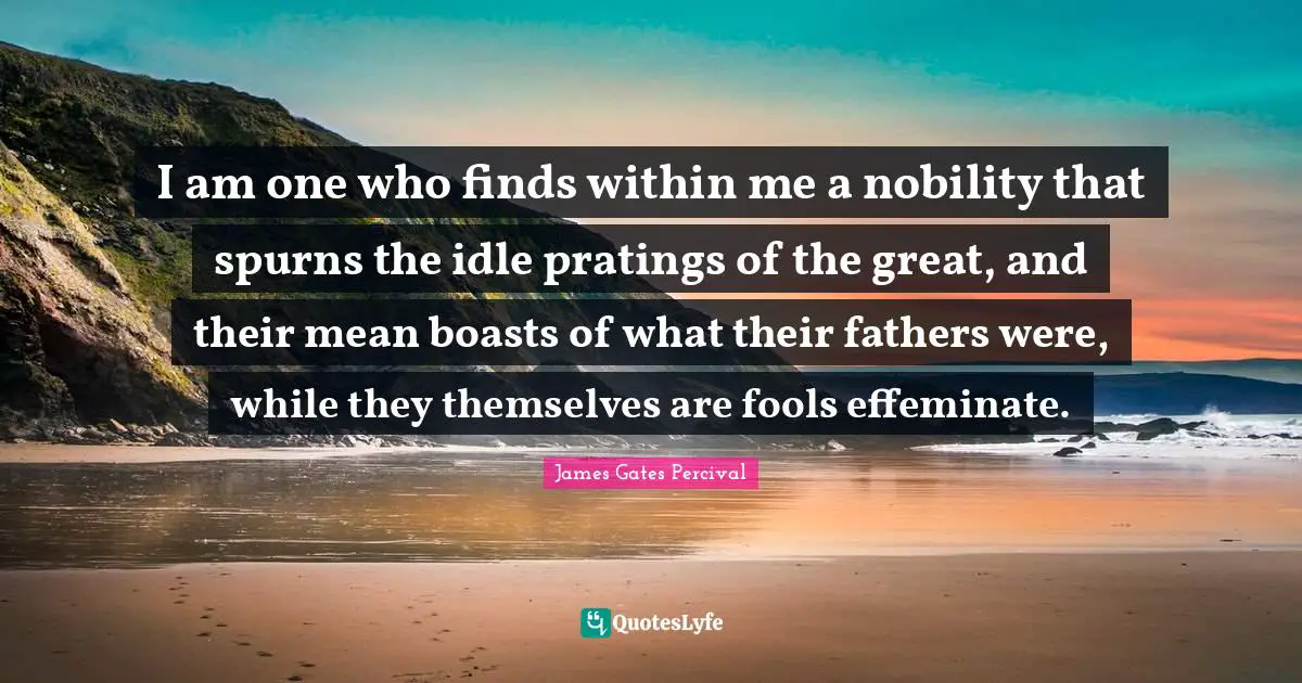 I am one who finds within me a nobility that spurns the idle pratings of the great, and their mean boasts of what their fathers were, while they themselves are fools effeminate.