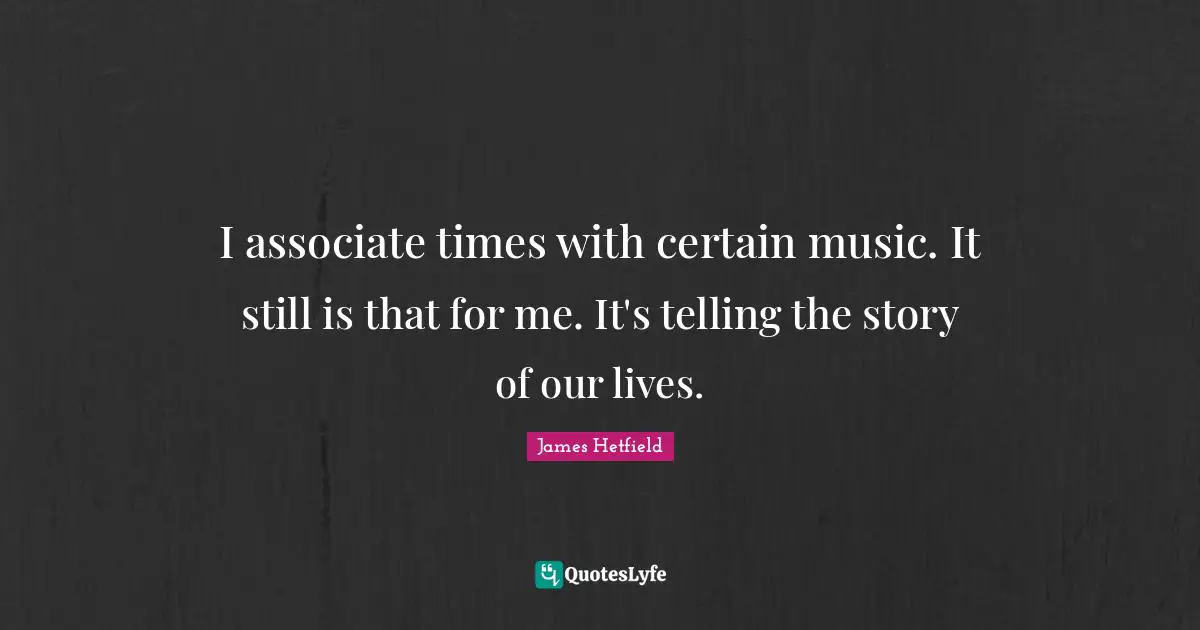 I associate times with certain music. It still is that for me. It's telling the story of our lives.