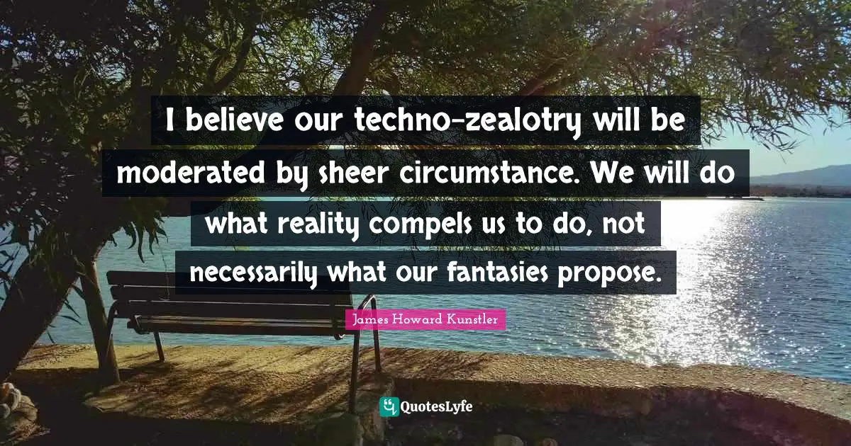 I believe our techno-zealotry will be moderated by sheer circumstance. We will do what reality compels us to do, not necessarily what our fantasies propose.