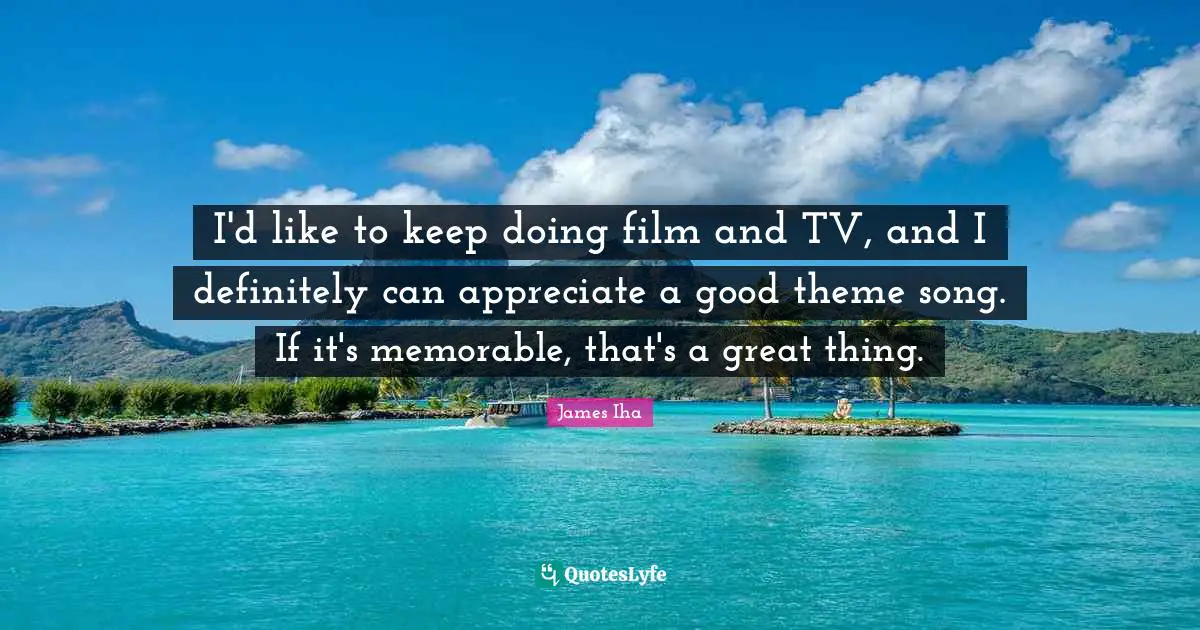 I'd like to keep doing film and TV, and I definitely can appreciate a good theme song. If it's memorable, that's a great thing.