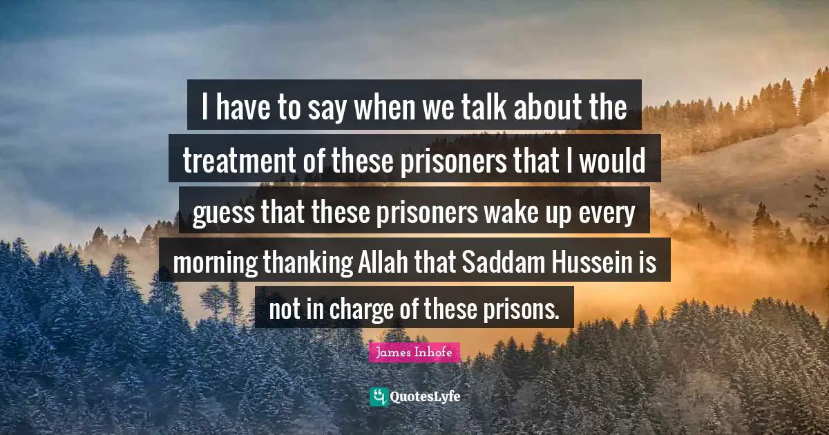 Hussein Quotes: "I have to say when we talk about the treatment of these prisoners that I would guess that these prisoners wake up every morning thanking Allah that Saddam Hussein is not in charge of these prisons."