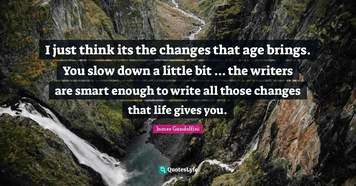 I just think its the changes that age brings. You slow down a little bit ... the writers are smart enough to write all those changes that life gives you.