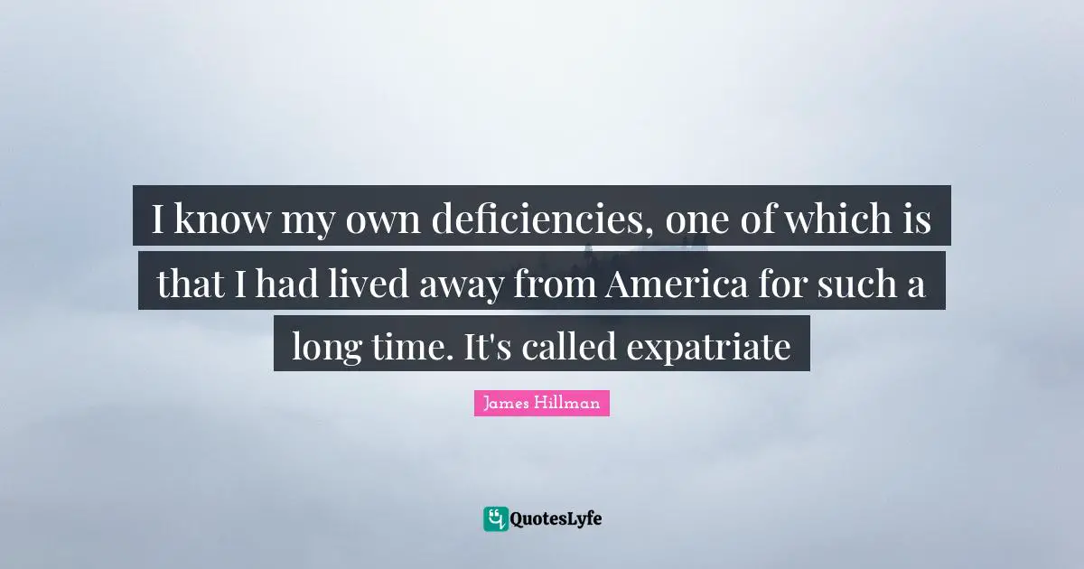 I know my own deficiencies, one of which is that I had lived away from America for such a long time. It's called expatriate