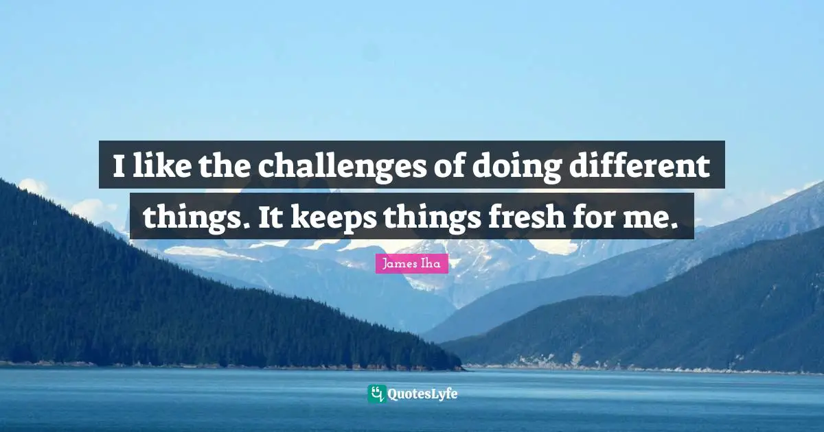 I like the challenges of doing different things. It keeps things fresh for me.