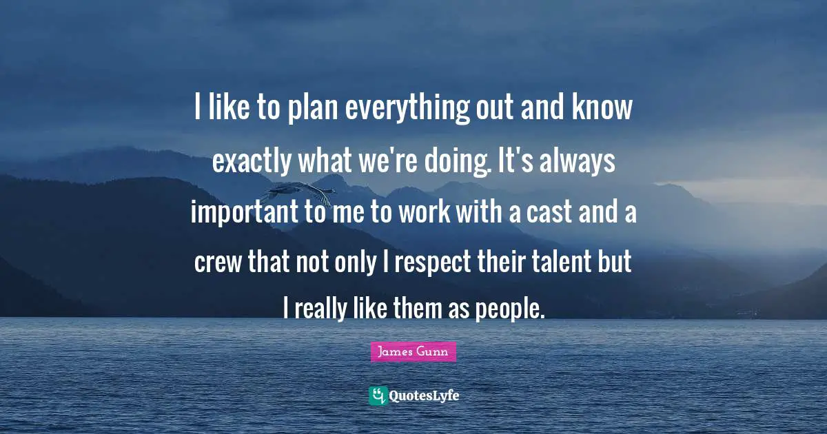 I like to plan everything out and know exactly what we're doing. It's always important to me to work with a cast and a crew that not only I respect their talent but I really like them as people.