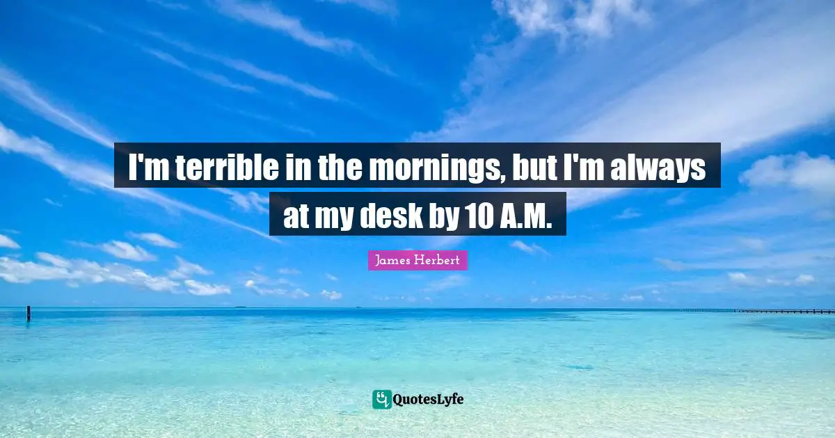 I'm terrible in the mornings, but I'm always at my desk by 10 A.M.