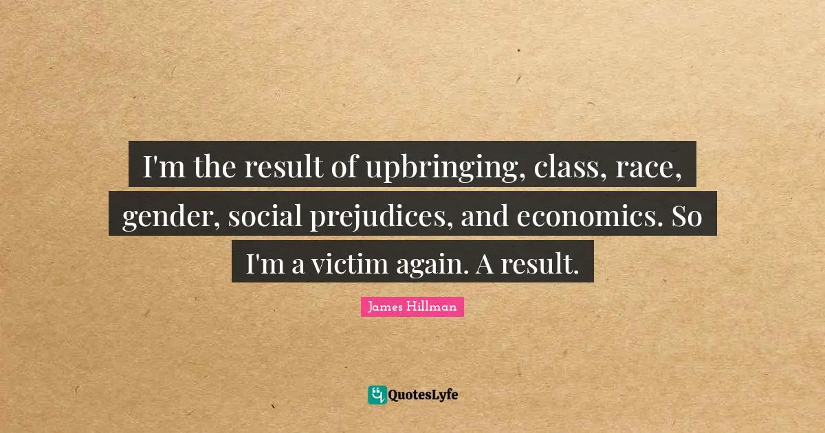 I'm the result of upbringing, class, race, gender, social prejudices, and economics. So I'm a victim again. A result.