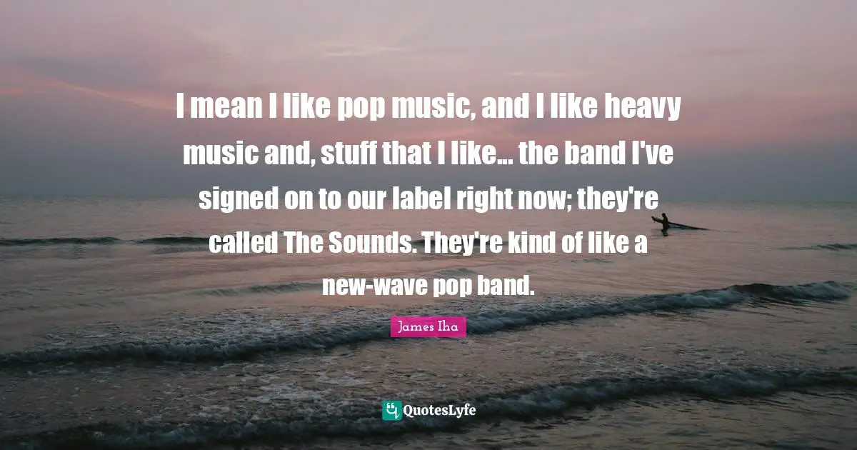 I mean I like pop music, and I like heavy music and, stuff that I like... the band I've signed on to our label right now; they're called The Sounds. They're kind of like a new-wave pop band.