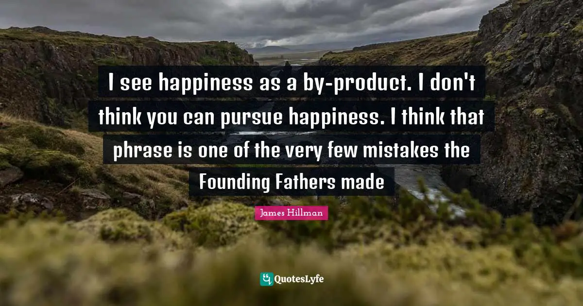 James Hillman Quotes: "I see happiness as a by-product. I don't think you can pursue happiness. I think that phrase is one of the very few mistakes the Founding Fathers made"