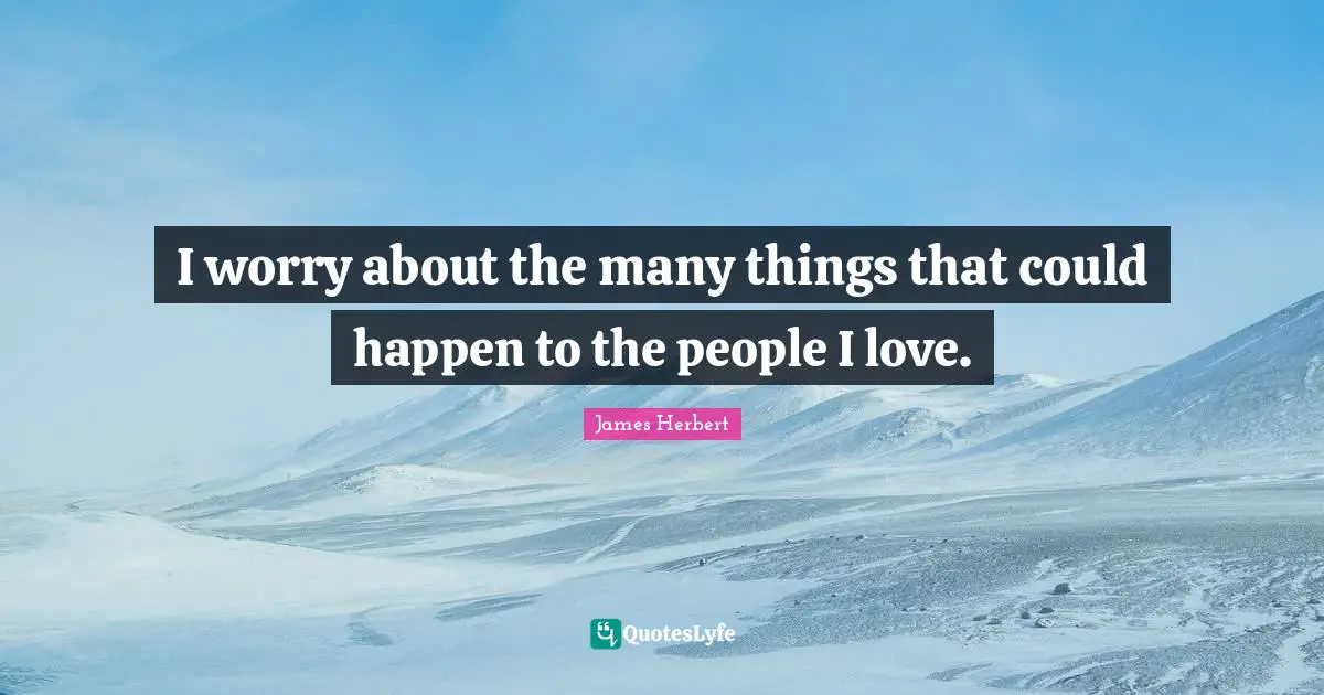 I worry about the many things that could happen to the people I love.