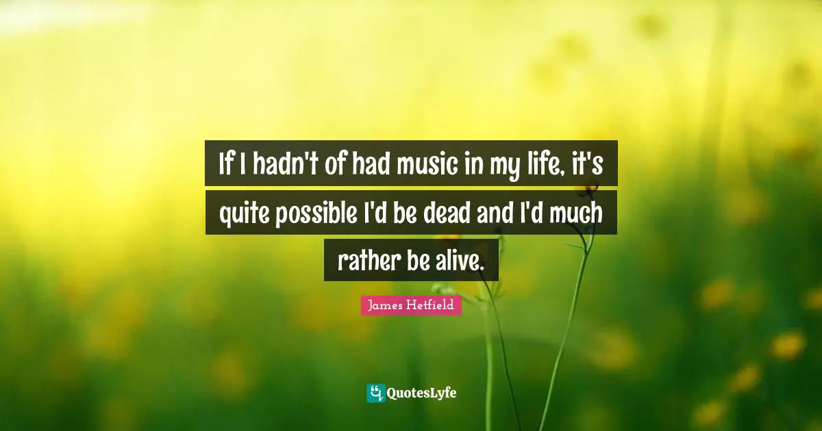 If I hadn't of had music in my life, it's quite possible I'd be dead and I'd much rather be alive.
