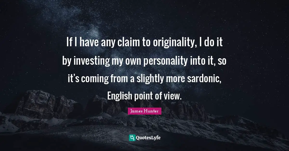 If I have any claim to originality, I do it by investing my own personality into it, so it's coming from a slightly more sardonic, English point of view.