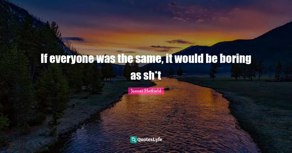 If everyone was the same, it would be boring as sh*t