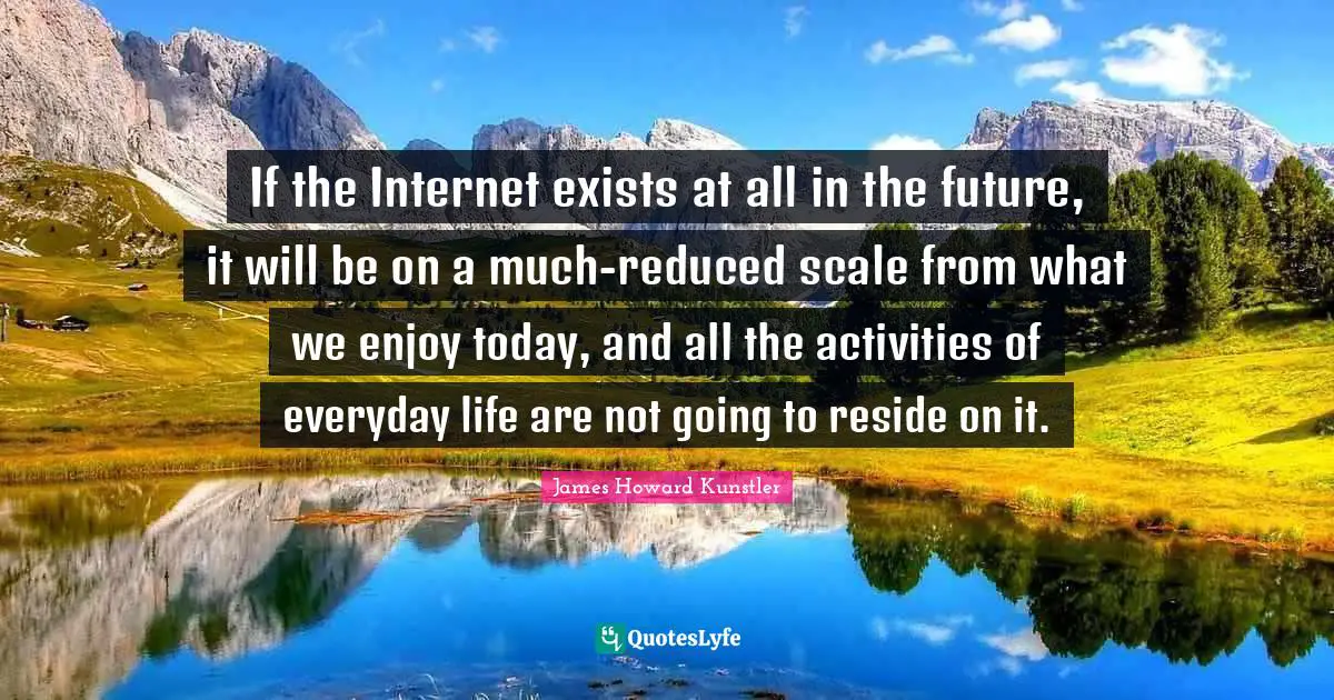 If the Internet exists at all in the future, it will be on a much-reduced scale from what we enjoy today, and all the activities of everyday life are not going to reside on it.