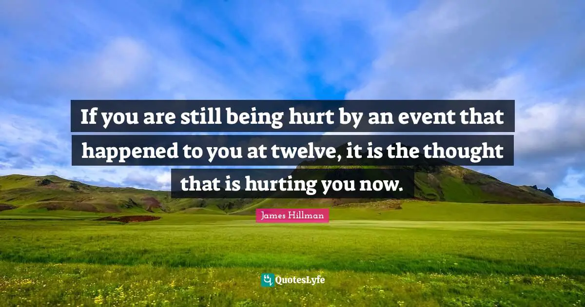 If you are still being hurt by an event that happened to you at twelve, it is the thought that is hurting you now.