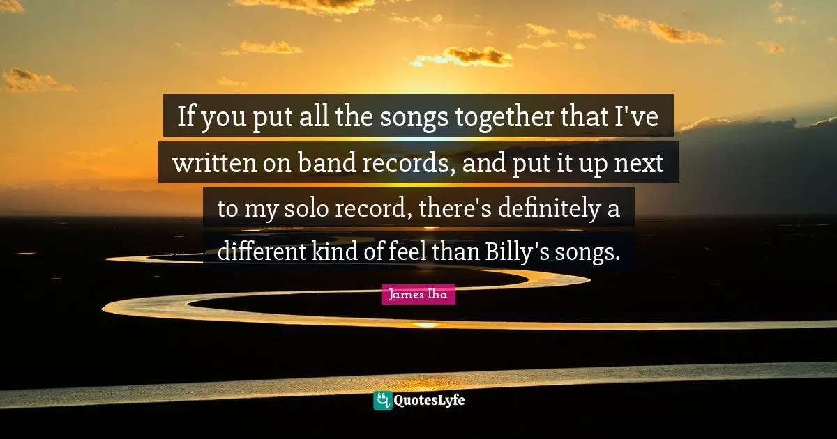 If you put all the songs together that I've written on band records, and put it up next to my solo record, there's definitely a different kind of feel than Billy's songs.