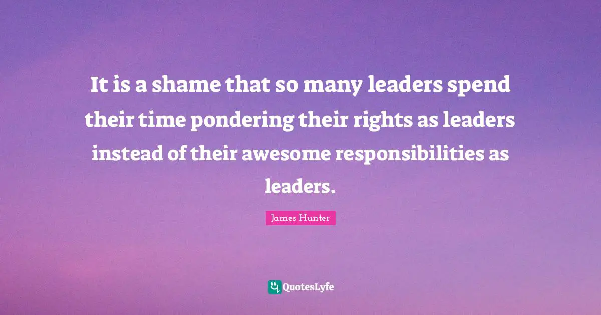 It is a shame that so many leaders spend their time pondering their rights as leaders instead of their awesome responsibilities as leaders.