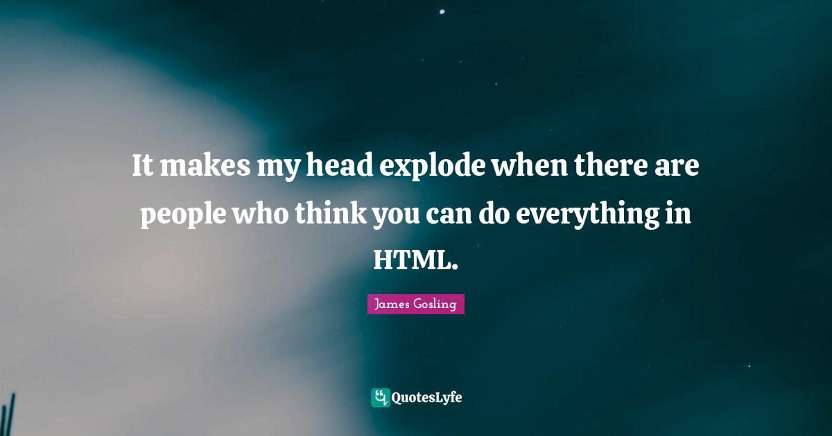 It makes my head explode when there are people who think you can do everything in HTML.