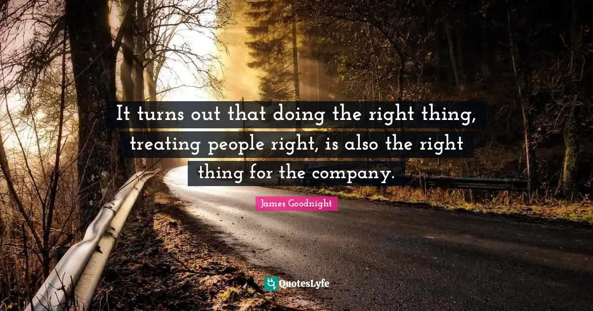 It turns out that doing the right thing, treating people right, is also the right thing for the company.