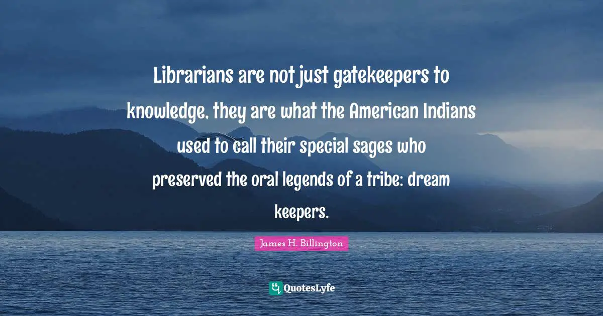 Librarians are not just gatekeepers to knowledge, they are what the American Indians used to call their special sages who preserved the oral legends of a tribe: dream keepers.