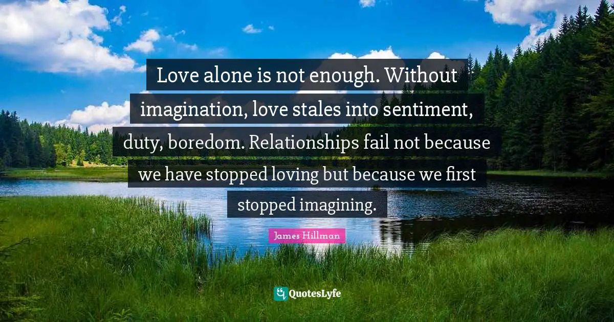 James Hillman Quotes: "Love alone is not enough. Without imagination, love stales into sentiment, duty, boredom. Relationships fail not because we have stopped loving but because we first stopped imagining."