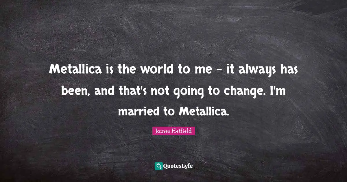 Metallica is the world to me - it always has been, and that's not going to change. I'm married to Metallica.