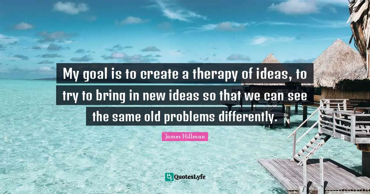 My goal is to create a therapy of ideas, to try to bring in new ideas so that we can see the same old problems differently.