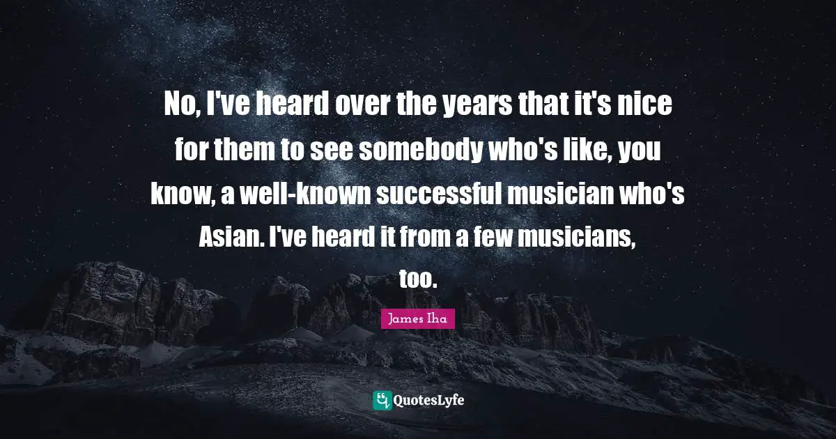 No, I've heard over the years that it's nice for them to see somebody who's like, you know, a well-known successful musician who's Asian. I've heard it from a few musicians, too.