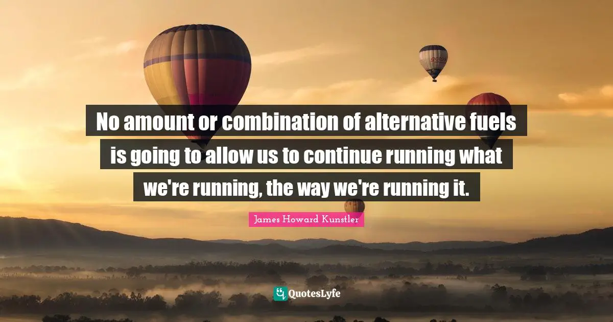 No amount or combination of alternative fuels is going to allow us to continue running what we're running, the way we're running it.