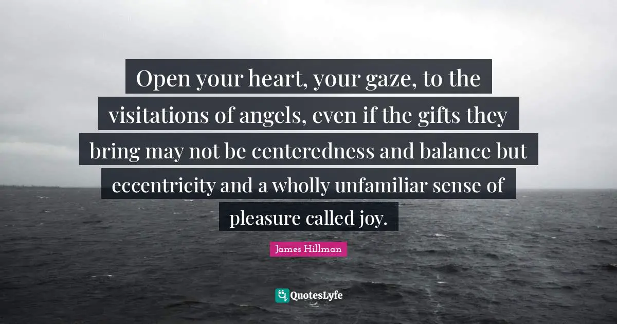 James Hillman Quotes: "Open your heart, your gaze, to the visitations of angels, even if the gifts they bring may not be centeredness and balance but eccentricity and a wholly unfamiliar sense of pleasure called joy."