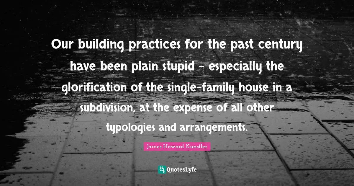 Our building practices for the past century have been plain stupid - especially the glorification of the single-family house in a subdivision, at the expense of all other typologies and arrangements.