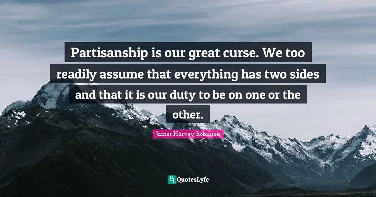 Partisanship is our great curse. We too readily assume that everything has two sides and that it is our duty to be on one or the other.