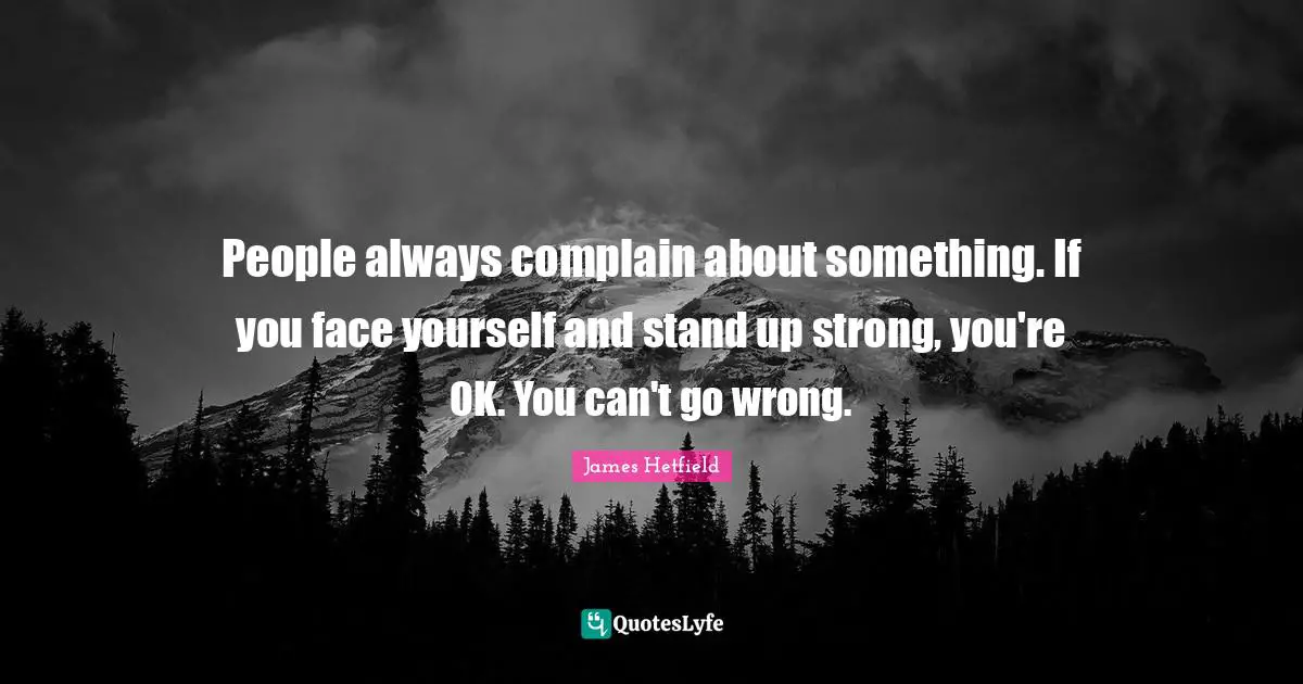 People always complain about something. If you face yourself and stand up strong, you're OK. You can't go wrong.