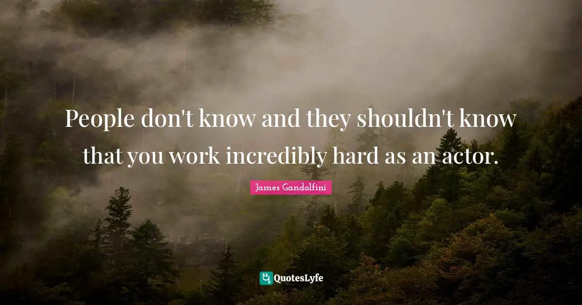 People don't know and they shouldn't know that you work incredibly hard as an actor.