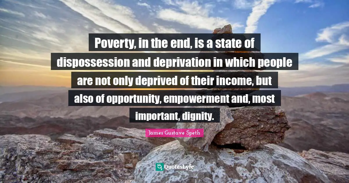 Deprived Quotes: "Poverty, in the end, is a state of dispossession and deprivation in which people are not only deprived of their income, but also of opportunity, empowerment and, most important, dignity."