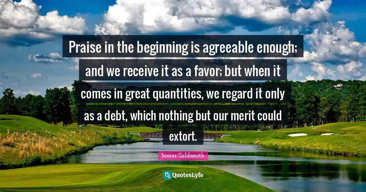 James Goldsmith Quotes: "Praise in the beginning is agreeable enough; and we receive it as a favor; but when it comes in great quantities, we regard it only as a debt, which nothing but our merit could extort."