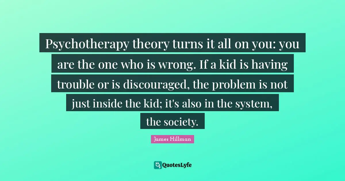 Psychotherapy theory turns it all on you: you are the one who is wrong. If a kid is having trouble or is discouraged, the problem is not just inside the kid; it's also in the system, the society.