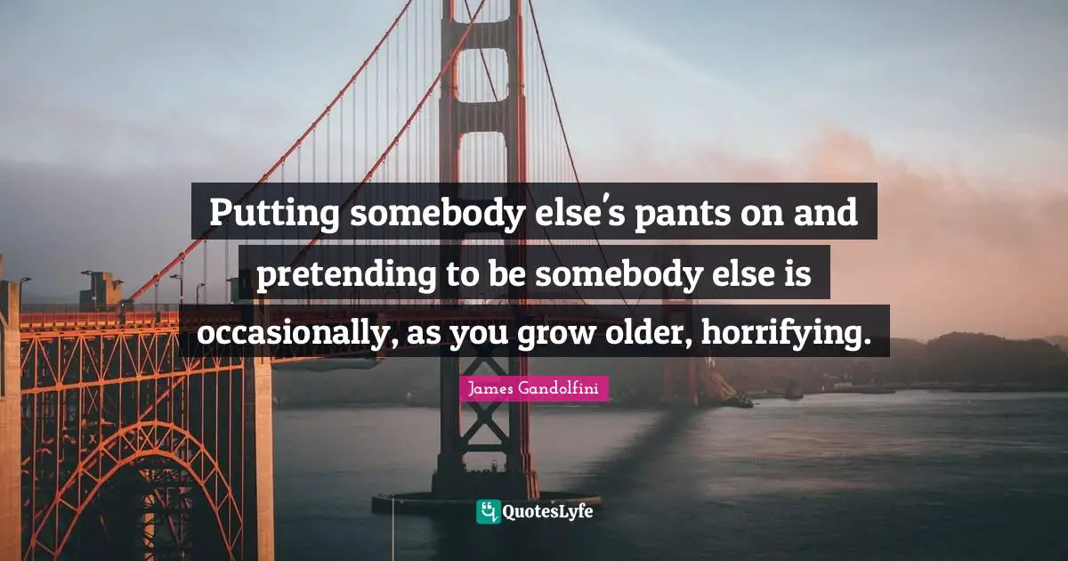 Putting somebody else's pants on and pretending to be somebody else is occasionally, as you grow older, horrifying.