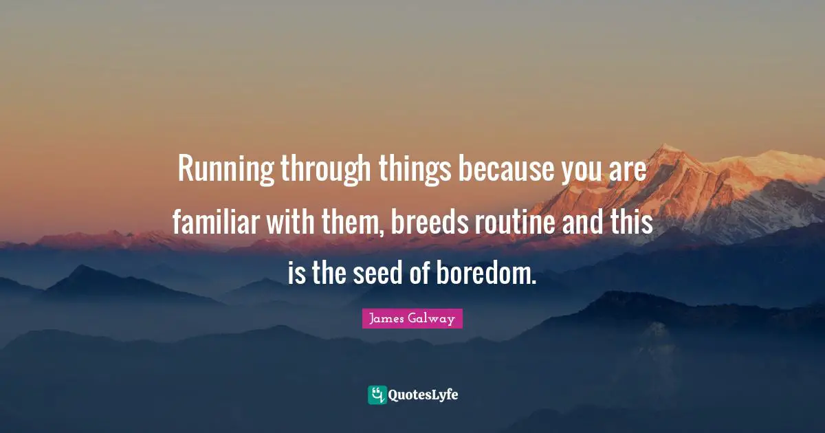 Running through things because you are familiar with them, breeds routine and this is the seed of boredom.