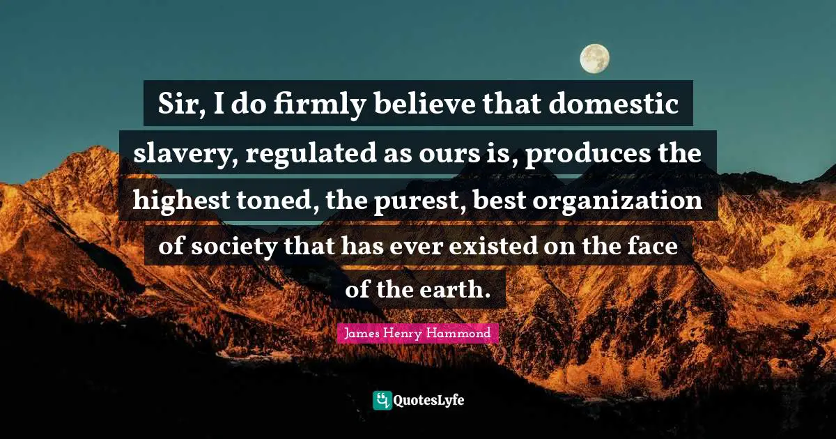 Sir, I do firmly believe that domestic slavery, regulated as ours is, produces the highest toned, the purest, best organization of society that has ever existed on the face of the earth.