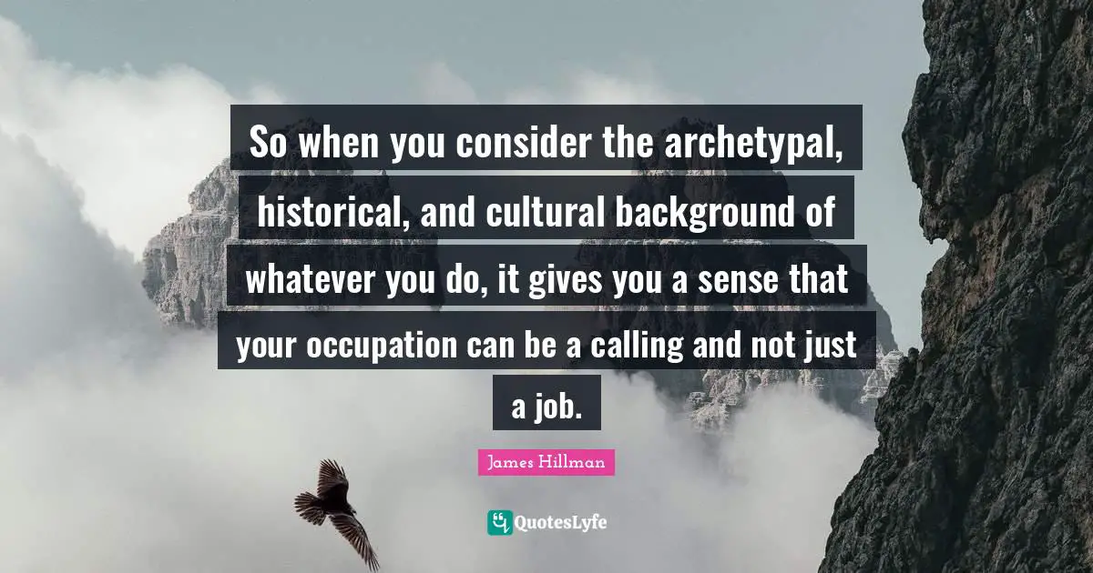 So when you consider the archetypal, historical, and cultural background of whatever you do, it gives you a sense that your occupation can be a calling and not just a job.
