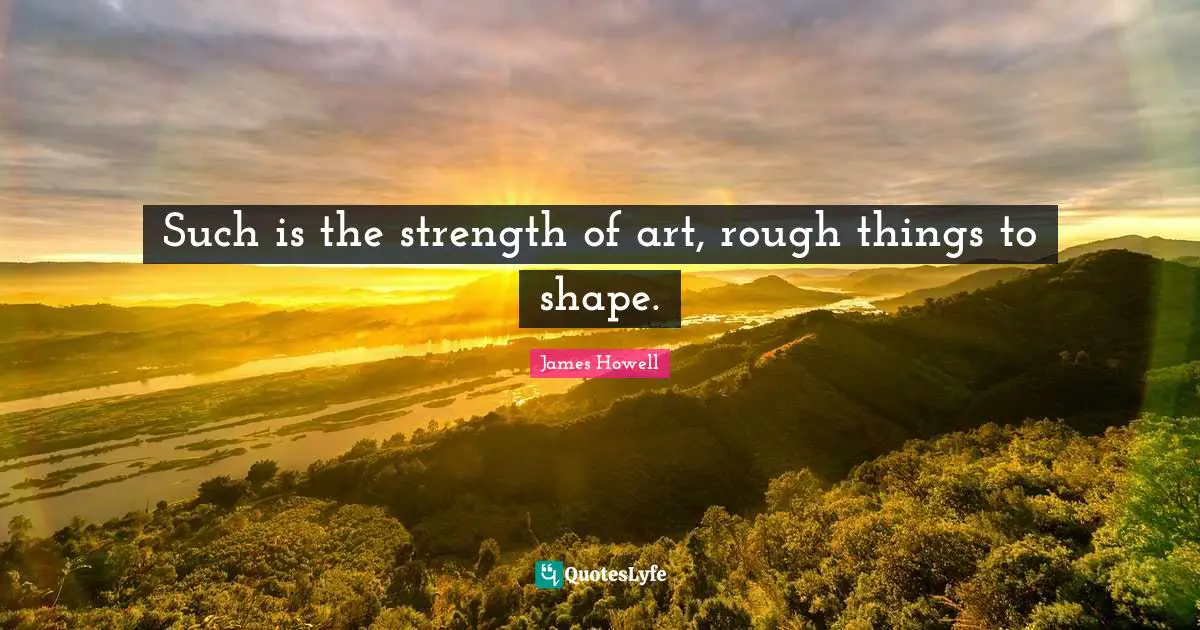 Such is the strength of art, rough things to shape.